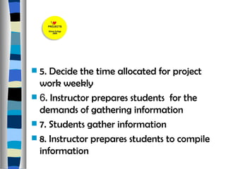 5. Decide the time allocated for project work weekly 6 . Instructor prepares students  for the demands of gathering information 7. Students gather information 8. Instructor prepares students to compile information  