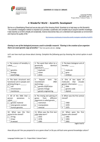 AGRUPAMENTO DE ESCOLAS DE CARVALHOS

                                                                                                                             Language Portfolio
                                                                                                                          My Dossier (year 11)
                                                                                                              Project Work / Cultural Tasks - 1


                               A Wonderful World – Scientific Development

We live on a Breathtaking Planet and we are also part of this Amazing World. Scientists try to help keep our life Wonderful.
“The scientific investigation method is important as it provides a systematic and complete way to acquire scientific knowledge.
It also teaches us to think critically and analytically. Science discoveries help us to understand and appreciate our environment
and improve the quality of life.”
                                                           http://scienceray.com/philosophy-of-science/the-scientific-investigation-method/#ixzz14zz6OIYh




Cloning is one of the biological processes used in scientific research. “Cloning is the creation of an organism
that is an exact genetic copy of another.” (http:// learn.genetics.utah.edu/.../cloning)


Let’s see how much you know about cloning. Complete the following quiz by choosing the correct option in each
case.


1. The science of heredity is             2. The word that refers to a                     3. The basic biological unit of
called_____.                              genetically          identical                   heredity - _____
                                          individual is _____.
x    genetics                                  duplicate                                           molecule
     biology                                   clown                                       x       gene
     psychology                           x clone                                                  embryo

4. The basic structural and               5.   Popular     term    for                     6. One of two types of
functional unit in people and             recombinant             DNA                      molecules     that    encode
all living things is ______.              technology - _____                               genetic information - _____
x cell                                    x genetic duplication                            x   DNA
      chromosome                              genetic linkage                                  genetic code
      membrane                                genetic engineering                              diploid

7. All of the DNA that a                  8. The mixing and splicing of                    9. When was the first animal
person       possesses     is             genes       from     different                   cloned?
called_____.                              organisms is called genetic _.
x genetic material                             restriction                                         1960
     total genetic content                x manipulation                                           1970
     human genome                              reversal                                    x       1975

10. What was the first                    11. When was the first test                      12. When were the first
animal to be cloned?                      tube baby born?                                  human cells cloned?
x A frog                                      1953                                             1981
    A bee                                 x 1978                                           x   1993
    A weasel                                  1983                                             2002
                                                                                                                     Log In, Areal Ed



How did you do? Are you prepared to on a game show? or Do you still lack some general knowledge culture?



Language Portfolio (year 11) – Project Work / Cultural Tasks 1
 