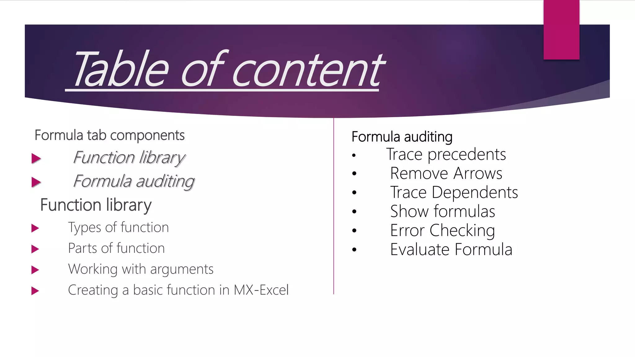 Table of content Formula tab components  Function library  Formula auditing Function library  Types of function  Parts of function  Working with arguments  Creating a basic function in MX-Excel Formula auditing • Trace precedents • Remove Arrows • Trace Dependents • Show formulas • Error Checking • Evaluate Formula 