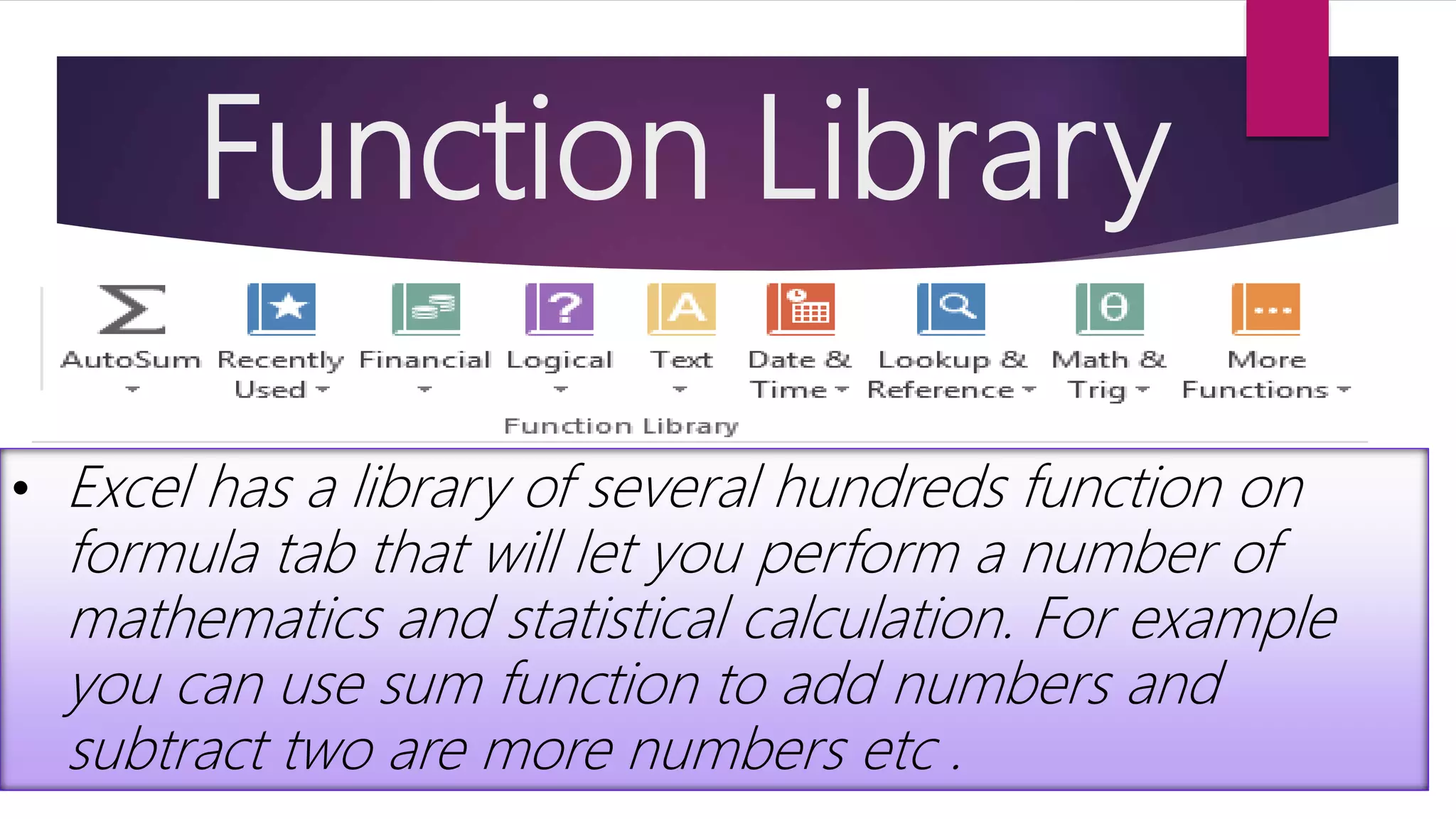 Function Library • Excel has a library of several hundreds function on formula tab that will let you perform a number of mathematics and statistical calculation. For example you can use sum function to add numbers and subtract two are more numbers etc . 