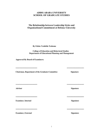 i
ADDIS ABABA UNIVERSITY
SCHOOL OF GRADUATE STUDIES
The Relationship between Leadership Styles and
Organizational Commitment at Defense University
By Feleke Yeshitila Teshome
College of Education and Behavioral Studies
Department of Educational Planning and Management
Approved By Board of Examiners:
---------------------------------- ---------------------------
Chairman, Department of the Graduate Committee Signature
---------------------------------- ---------------------------
Advisor Signature
---------------------------------- ---------------------------
Examiner, Internal Signature
---------------------------------- ---------------------------
Examiner, External Signature
 