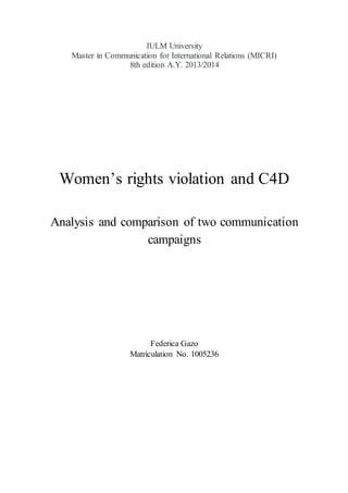 IULM University
Master in Communication for International Relations (MICRI)
8th edition A.Y. 2013/2014
Women’s rights violation and C4D
Analysis and comparison of two communication
campaigns
Federica Gazo
Matriculation No. 1005236
 