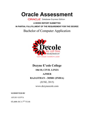 Oracle Assessment
A WORK REPORT SUBMITTED
IN PARTIAL FULLFILLMENT OF THE REQUIREMENT FOR THE DEGREE
Bachelor of Computer Application
Dezyne E’cole College
106/10, CIVIL LINES
AJMER
RAJASTHAN - 305001 (INDIA)
(JUNE, 2015)
www.dezyneecole.com
SUBMITTED BY
APURV GUPTA
CLASS: BCA 3RD
YEAR
 