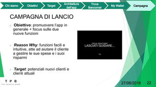 CAMPAGNA DI LANCIO
o Obiettivo: promuovere l’app in
generale + focus sulle due
nuove funzioni
o Reason Why: funzioni facili e
intuitive, atte ad aiutare il cliente
a gestire le sue spese e i suoi
risparmi
o Target: potenziali nuovi clienti e
clienti attuali
27/06/2016 22
 