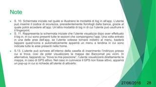 Note
● S. 10. Schermata iniziale nel quale si illustrano le modalità di log in all’app. L’utente
può inserire il codice di sicurezza, precedentemente fornitogli dalla banca, grazie al
quale potrà accedere all’app. Un’altra modalità di log in di cui l’utente può usufruire è
il fingerprint.
● S. 11. Rappresenta la schermata iniziale che l’utente visualizza dopo aver effettuato
il log in, in cui sono presenti tutte le sezioni che compongono l’app. Una volta entrato
in una delle aree dell’app, se l’utente volesse tornare indietro al menu, basterà
tappare quest’icona e automaticamente apparirà un menu a tendina in cui sono
indicate tutte le aree presenti nella home.
● S.13. L’utente può scrivere all’interno della casella di inserimento l’indirizzo presso
cui si trova, così da poter visualizzare la mappa dei Bancomat più vicini. In
alternativa, tappando su “trova la mia posizione”, l’utente visualizzerà direttamente la
mappa, in caso di GPS attivo. Nel caso in cuiinvece il GPS non fosse attivo, apparirà
un pop-up in cui si richiede all’utente di attivarlo.
27/06/2016 28
 