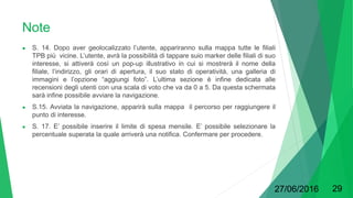 Note
● S. 14. Dopo aver geolocalizzato l’utente, appariranno sulla mappa tutte le filiali
TPB più vicine. L’utente, avrà la possibilità di tappare suio marker delle filiali di suo
interesse, si attiverà così un pop-up illustrativo in cui si mostrerà il nome della
filiale, l’indirizzo, gli orari di apertura, il suo stato di operatività, una galleria di
immagini e l’opzione “aggiungi foto”. L’ultima sezione è infine dedicata alle
recensioni degli utenti con una scala di voto che va da 0 a 5. Da questa schermata
sarà infine possibile avviare la navigazione.
● S.15. Avviata la navigazione, apparirà sulla mappa il percorso per raggiungere il
punto di interesse.
● S. 17. E’ possibile inserire il limite di spesa mensile. E’ possibile selezionare la
percentuale superata la quale arriverà una notifica. Confermare per procedere.
27/06/2016 29
 