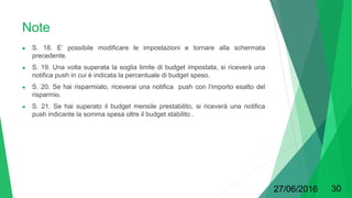 Note
● S. 18. E’ possibile modificare le impostazioni e tornare alla schermata
precedente.
● S. 19. Una volta superata la soglia limite di budget impostata, si riceverà una
notifica push in cui è indicata la percentuale di budget speso.
● S. 20. Se hai risparmiato, riceverai una notifica push con l’importo esatto del
risparmio.
● S. 21. Se hai superato il budget mensile prestabilito, si riceverà una notifica
push indicante la somma spesa oltre il budget stabilito .
27/06/2016 30
 