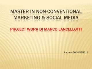 MASTER IN NON-CONVENTIONAL
 MARKETING & SOCIAL MEDIA

PROJECT WORK DI MARCO LANCELLOTTI




                        Lecce – 26-31/03/2012
 
