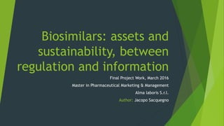 Biosimilars: assets and
sustainability, between
regulation and information
Final Project Work, March 2016
Master in Pharmaceutical Marketing & Management
Alma laboris S.r.l.
Author: Jacopo Sacquegno
 