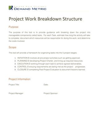 Project Work Breakdown Structure
Purpose

The purpose of this tool is to provide guidance with breaking down the project into
manageable components called tasks. For each Task, estimate how long the activity will take
to complete; document which resources will be responsible for doing the work; and determine
the costs involved.


Scope

This tool will provide a framework for organizing tasks into the 5 project stages:

       1.   INITIATION – involves all pre-project activities such as getting approval.
       2.   PLANNING – developing Project Charter, and lining up required resources.
       3.   EXECUTION – working through each task to achieve agreed deliverables.
       4.   CONTROL – ensuing requirements are being met as the project progresses.
       5.   CLOSURE – completing Post-Project Evaluation to document lessons learned.




Project Information

Project Title:                           Date:



Project Manager:                         Project Sponsor:
 