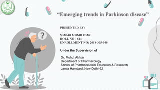 “Emerging trends in Parkinson disease”
PRESENTED BY:
SHADAB AHMAD KHAN
ROLL NO - 844
ENROLLMENT NO: 2018-305-046
Under the Supervision of
Dr. Mohd. Akhtar
Department of Pharmacology
School of Pharmaceutical Education & Research
Jamia Hamdard, New Delhi-62
 