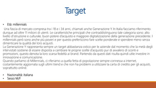 Target
• Età: millennials
Una fascia di mercato compresa tra i 18 e i 34 anni, chiamati anche Generazione Y. In Italia facciamo riferimento
dunque ad oltre 11 milioni di utenti. Le caratteristiche principali che contraddistinguono tale categoria sono: alto
livello d’istruzione e culturale, buon potere d’acquisto e maggiore digitalizzazione della generazione precedente. I
millennials però sono anche più poveri e per questo preferiscono fare scelte ponderate e spendere meno senza
dimenticare la qualità dei loro acquisti.
La Generazione Y rappresenta sempre un target abbastanza ostico per le aziende dal momento che la metà degli
intervistati sostiene di essere disposta a cambiare le proprie scelte d’acquisto pur di avvalersi di sconti e
promozioni, questo denota la loro scarsa fedeltà ai brand. Partendo da questi dati risulta quindi utile investire in
innovazione e comunicazione.
Quando parliamo di Millennials, ci riferiamo a quella fetta di popolazione sempre connessa a internet,
costantemente aggiornata sugli ultimi trend e che non ha problemi a utilizzare la carta di credito per gli acquisti,
soprattutto online.
• Nazionalità: italiana
• Sesso M/F
 