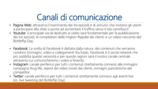 Canali di comunicazione
• Pagina Web: attraverso l’inserimento dei tre episodi e di annunci che invitano gli utenti
a partecipare alla sfida si punta ad aumentare il traffico verso il sito carrefour.it
• Youtube: il principale social dedicato ai video sarà fondamentale per la pubblicazione
dei tre episodi, le compilation delle migliori flippate dei clienti, e un video-racconto del
Bottleflip Day.
• Facebook: La scelta di Facebook è dettata dalla natura dei contenuti che verranno
condivisi (immagini, video e collegamenti YouTube). Facebook è il social network che
più soddisfa queste necessità e per queste ragioni sarà il nostro canale centrale
attraverso cui comunicheremo i video e l’evento.
• Instagram: canale periferico per tutti i contenuti strettamente connessi alle immagini:
campagna thug life, repost dei video inviati dai clienti, immagini parodistiche del
competitor.
• Twitter: canale periferico per tutti i contenuti strettamente connessi agli eventi live
(es. live tweeting del Bottleflip Day).
 
