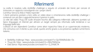 Riferimenti
La scelta è ricaduta sulla bottleflip challenge a seguito di un’analisi dei trend, per cercare di
instaurare un rapporto coinvolgente con i propri clienti.
Carrefour lancia la sfida e l’Italia risponde!
I clienti potranno postare a loro volta un video dove si cimenteranno nella bottleflip challenge: i
contenuti con più like si aggiudicheranno il premio in palio.
Lo stile dei video Thug Life vuole strizzare l’occhio alla categoria millennials: abbiamo puntato sul
tipico linguaggio di internet per attirare un target sempre più informato sulle tendenze e sui
linguaggi della rete.
L’utilizzo di veri dipendenti Carrefour come attori rispecchia l’idea di un supermercato moderno,
che comunica con il cliente su più canali, questo anche grazie a una presenza capillare sul territorio
italiano.
• Bottleflip challenge: https: www.youtube.com/watch?v=Qy15RA6Rs0c&t=13s
• Thug Life: https: www.youtube.com/watch?v=ZIIEe7NDbmw
• Dab dance: https:www.youtube.com/watch?v=-Z_OYldICTA
 