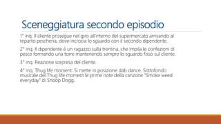 Sceneggiatura secondo episodio
1° inq. Il cliente prosegue nel giro all’interno del supermercato arrivando al
reparto pescheria, dove incrocia lo sguardo con il secondo dipendente.
2° inq. Il dipendente è un ragazzo sulla trentina, che impila le confezioni di
pesce formando una torre mantenendo sempre lo sguardo fisso sul cliente.
3° inq. Reazione sorpresa del cliente.
4° inq. Thug life moment: Si mette in posizione dab dance. Sottofondo
musicale del Thug life moment le prime note della canzone “Smoke weed
everyday” di Snoop Dogg.
 