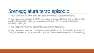 Sceneggiatura terzo episodio
1° inq. Il cliente arriva infine alla cassa e posiziona la sua spesa sul bancone.
2° inq. La cassiera, ragazza di 25/30 anni, passa la spesa sul lettore laser e li lancia oltre
con lo stile bottleflip challenge, riuscendo nell’intento. (Primo piano sull’atto del
bottleflip challenge)
3° inq. Reazione incuriosita del cliente e pagamento della spesa.
4° inq. La cassiera inserisce i soldi nella cassa in stile let it rain. Sottofondo musicale del
Thug life moment le prime note della canzone “Smoke weed everyday” di Snoop Dogg.
 