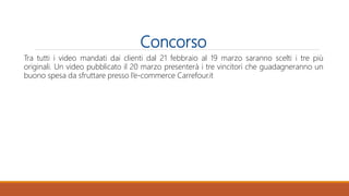 Concorso
Tra tutti i video mandati dai clienti dal 21 febbraio al 19 marzo saranno scelti i tre più
originali. Un video pubblicato il 20 marzo presenterà i tre vincitori che guadagneranno un
buono spesa da sfruttare presso l’e-commerce Carrefour.it
 
