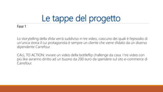 Le tappe del progetto
Fase 1
Lo storytelling della sfida verrà suddiviso in tre video, ciascuno dei quali è l’episodio di
un’unica storia il cui protagonista è sempre un cliente che viene sfidato da un diverso
dipendente Carrefour.
CALL TO ACTION: inviare un video della bottleflip challenge da casa. I tre video con
più like avranno diritto ad un buono da 200 euro da spendere sul sito e-commerce di
Carrefour.
 