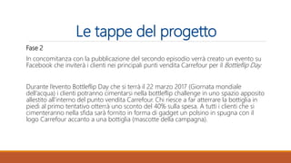 Le tappe del progetto
Fase 2
In concomitanza con la pubblicazione del secondo episodio verrà creato un evento su
Facebook che inviterà i clienti nei principali punti vendita Carrefour per il Bottleflip Day.
Durante l’evento Bottleflip Day che si terrà il 22 marzo 2017 (Giornata mondiale
dell’acqua) i clienti potranno cimentarsi nella bottleflip challenge in uno spazio apposito
allestito all’interno del punto vendita Carrefour. Chi riesce a far atterrare la bottiglia in
piedi al primo tentativo otterrà uno sconto del 40% sulla spesa. A tutti i clienti che si
cimenteranno nella sfida sarà fornito in forma di gadget un polsino in spugna con il
logo Carrefour accanto a una bottiglia (mascotte della campagna).
 