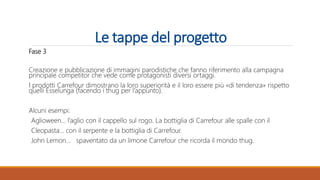 Le tappe del progetto
Fase 3
Creazione e pubblicazione di immagini parodistiche che fanno riferimento alla campagna
principale competitor che vede come protagonisti diversi ortaggi.
I prodotti Carrefour dimostrano la loro superiorità e il loro essere più «di tendenza» rispetto
quelli Esselunga (facendo i thug per l’appunto).
Alcuni esempi:
Aglioween… l’aglio con il cappello sul rogo. La bottiglia di Carrefour alle spalle con il
Cleopasta… con il serpente e la bottiglia di Carrefour.
John Lemon… spaventato da un limone Carrefour che ricorda il mondo thug.
 
