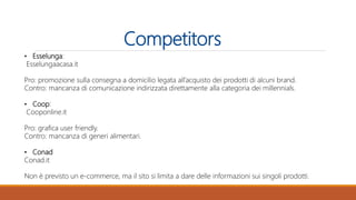 Competitors
• Esselunga:
Esselungaacasa.it
Pro: promozione sulla consegna a domicilio legata all’acquisto dei prodotti di alcuni brand.
Contro: mancanza di comunicazione indirizzata direttamente alla categoria dei millennials.
• Coop:
Cooponline.it
Pro: grafica user friendly.
Contro: mancanza di generi alimentari.
• Conad
Conad.it
Non è previsto un e-commerce, ma il sito si limita a dare delle informazioni sui singoli prodotti.
 