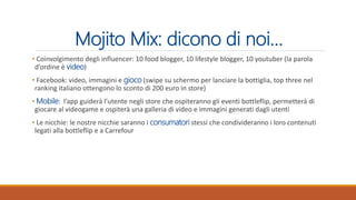 Mojito Mix: dicono di noi…
• Coinvolgimento degli influencer: 10 food blogger, 10 lifestyle blogger, 10 youtuber (la parola
d’ordine è video)
• Facebook: video, immagini e gioco (swipe su schermo per lanciare la bottiglia, top three nel
ranking italiano ottengono lo sconto di 200 euro in store)
• Mobile: l’app guiderà l’utente negli store che ospiteranno gli eventi bottleflip, permetterà di
giocare al videogame e ospiterà una galleria di video e immagini generati dagli utenti
• Le nicchie: le nostre nicchie saranno i consumatori stessi che condivideranno i loro contenuti
legati alla bottleflip e a Carrefour
 