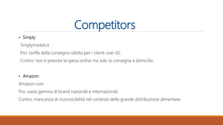 Competitors
• Simply:
Simplymarket.it
Pro: tariffa della consegna ridotta per i clienti over 65.
Contro: non è prevista la spesa online ma solo la consegna a domicilio.
• Amazon
Amazon.com
Pro: vasta gamma di brand nazionali e internazionali.
Contro: mancanza di riconoscibilità nel contesto della grande distribuzione alimentare.
 