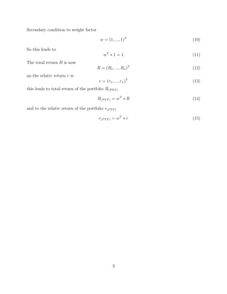 Secondary condition to weight factor
w = (1, ..., 1)T
(10)
So this leads to
wT
∗ 1 = 1 (11)
The total return R is now
R = (R1, ..., Rn)T
(12)
an the relativ return r is
r = (r1, ..., rn)T
(13)
this leads to total return of the portfolio R(PTF)
R(PTF) = wT
∗ R (14)
and to the relativ return of the portfolio r(PTF)
r(PTF) = wT
∗ r (15)
3
 