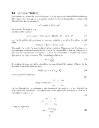 2.2 Portfolio variance
The variance is a scatter by a certain amount. It is the square size of the standard deviation.
The variance does not appear as a negative number because it always deﬁnes a distance[12].
The deﬁnition for the variance is
σ2
= var[y] = E[(y − y)2
] (16)
the standard deviation is = σ
formula for the variance
var[x] = E[(x − x)2
] = E[x2
] − 2E[x]x + x2
= E[x2
] − x2
(17)
next the formula for the covariance between two variables to see their dependence on each
other.
cov(x1x2) = E[(x1 − x1)(x2 − x2)] (18)
The smaller the result, the less correlated the two variables. This means that if cov(x1, x2) =
0 then the two variables are uncorrelated. If cov of the two variables is positive, both numbers
grow and fall proportionally to each other. If cov of the two variables is negative, one variable
increases as the other decreases. The correlation coeﬃcient is
p12 =
σ12
σ1σ2
(19)
If you know the covariance of two variables, you can calculate the variance of them. By the
deﬁnition of variance and covariance
var(x + y) = σ2
x ∗ 2σxy ∗ σ2
y (20)
variance-(covariancematrix)
(21)
cov(x) = cov(x, x) =
σ11 . . . σ1n
...
...
...
σn1 . . . σnn
On the diagonal are the variances of the elements of the vector σii = σ2i. Outside the
diagonal are the covariances. The correlations can be represented analogous in the form of
a correlation matrix by ρ
(22)
ρ =
ρ11 . . . ρ1n
...
...
...
ρn1 . . . ρnn
Where ρij is given as
ρij =
cov(xixj)
σiσj
(23)
4
 