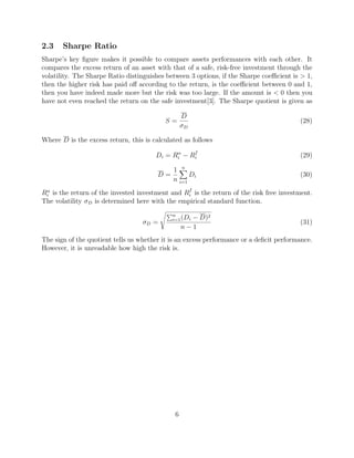 2.3 Sharpe Ratio
Sharpe’s key ﬁgure makes it possible to compare assets performances with each other. It
compares the excess return of an asset with that of a safe, risk-free investment through the
volatility. The Sharpe Ratio distinguishes between 3 options, if the Sharpe coeﬃcient is > 1,
then the higher risk has paid oﬀ according to the return, is the coeﬃcient between 0 and 1,
then you have indeed made more but the risk was too large. If the amount is < 0 then you
have not even reached the return on the safe investment[3]. The Sharpe quotient is given as
S =
D
σD
(28)
Where D is the excess return, this is calculated as follows
Di = Rα
i − Rf
i (29)
D =
1
n
n
i=1
Di (30)
Rα
i is the return of the invested investment and Rf
i is the return of the risk free investment.
The volatility σD is determined here with the empirical standard function.
σD =
n
i=1(Di − D)2
n − 1
(31)
The sign of the quotient tells us whether it is an excess performance or a deﬁcit performance.
However, it is unreadable how high the risk is.
6
 