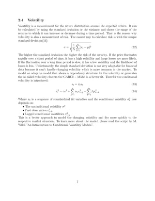 2.4 Volatility
Volatility is a measurement for the return distribution around the expected return. It can
be calculated by using the standard deviation or the variance and shows the range of the
returns to which it can increase or decrease during a time period. That is the reason why
volatility is also a measurement of risk. The easiest way to calculate risk is with the simple
standard deviation[14]:
σ =
1
N
n
i=1
(xi − µ)2 (32)
The higher the standard deviation the higher the risk of the security. If the price ﬂuctuates
rapidly over a short period of time, it has a high volatility and large losses are more likely.
If the ﬂuctuation over a long time period is slow, it has a low volatility and the likelihood of
losses is less. Unfortunately, the simple standard deviation is not very adaptable for ﬁnancial
data because it can’t handle changing volatility which is more common in the market. To
model an adaptive model that shows a dependency structure for the volatility or generates
the so called volatility clusters the GARCH - Model is a better ﬁt. Therefor the conditional
volatility is introduced:
t = σtut (33)
σ2
t = cσ2
+
n
j=1
αjσ2
t−j +
m
k=1
βk
2
t−k (34)
Where ut is a sequence of standardized iid variables and the conditional volatility σ2
t now
depends on:
• The unconditional volatility σ2
• Past observation 2
t−k
• Lagged conditional volatilities σ2
t−j
This is a better approach to model the changing volatility and ﬁts more quickly to the
respective market situation. To learn more about the model, please read the script by M.
Wildi ”An Introduction to Conditional Volatility Models”.
7
 