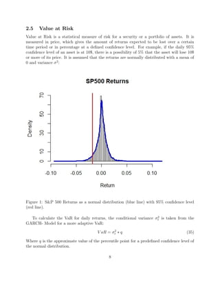 2.5 Value at Risk
Value at Risk is a statistical measure of risk for a security or a portfolio of assets. It is
measured in price, which gives the amount of returns expected to be lost over a certain
time period or in percentage at a deﬁned conﬁdence level. For example, if the daily 95%
conﬁdence level of an asset is at 10$, there is a possibility of 5% that the asset will lose 10$
or more of its price. It is assumed that the returns are normally distributed with a mean of
0 and variance σ2
:
Figure 1: S&P 500 Returns as a normal distribution (blue line) with 95% conﬁdence level
(red line).
To calculate the VaR for daily returns, the conditional variance σ2
t is taken from the
GARCH- Model for a more adaptive VaR:
V aR = σ2
t ∗ q (35)
Where q is the approximate value of the percentile point for a predeﬁned conﬁdence level of
the normal distribution.
8
 