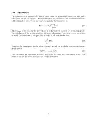 2.6 Drawdown
The drawdown is a measure of a loss of value based on a previously occurring high and a
subsequent low within a period. Where drawdowns are all lows and the maximum drawdown
is the cumulative lows.[7] The necessary formula for the drawdown is:
DDt = min0,
pt − pmax
pmax
(36)
Where pmax is the peak in the interval and pt is the current value of the invested portfolio.
The calculation of the average drawdown is more informative if one is interested in the area
in which the drawdown of the portfolio is likely to fall most of the time.
1
T
T
t=1
DDt (37)
To deﬁne the lowest point in the whole observed period you need the maximum drawdown
of this result
MDDt = max(DDt) (38)
This calculates the maximum average, percentage decrease since investment start. And
therefore shows the worst possible case for the drawdown.
9
 