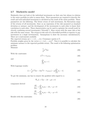 2.7 Markowitz model
Markowitz does not look at the individual investments on their own but always in relation
to the entire portfolio in order to assess them. Three parameters are required to describe the
result and each individual investment is calculated as the result of the entire portfolio. These
parameters are the following: The future return of each investment, the ﬂuctuation range
of the returns of all investments, these as an expression of the risk measured as standard
deviation or variance, and the development of the investments to each other to know their
correlation to each other. These characteristics can be used to optimize the overall result by
cleverly combining several investments (”diversify”): More return with the same risk or less
risk with the same return. The return-to-risk ratio of a diversiﬁed portfolio is superior to any
investment in a single investment[5]. Assumptions to show the necessary calculations[11].
There are n instruments available.
The expected returns are r = (r1, ..., rn), Covariance matrix is Σ.
Portfolio weights given by the vector w = (w1, ..., wn)T
. Now it is possible to calculate the
minimum variance to the expected portfolio return. The result is the following optimization
problem:
Minimize
1
2
wT
Σw (39)
With the constraints
wT
r = r(PTF) (40)
and n
i=1
wi = 1 (41)
With Lagrange results:
L =
1
2
wT
Σw − λ(wT
r − r(PTF)) − µ(
n
i=1
wi − 1) (42)
To get the minimum, one has to remove the gradient with regard to w.
wL = Σw − λr − µ1 = 0 (43)
component derived
dL
dw1
=
n
i=1
σ1iwi − λr1 − µ = 0 (44)
dL
dwn
=
n
i=1
σniwi − λrn − µ = 0 (45)
Results with the constraints
(46)
10
 