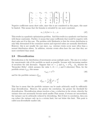 







σ11 . . . σ1n −r1 −1
...
...
...
...
...
σn1 . . . σnn −rn −1
r1 . . . rn 0 0
1 . . . 1 0 0
















W1
...
Wn
λ
µ








=








0
...
0
r(ptf)
1








Negative coeﬃcients mean short sales, since this is not considered in this paper, this must
be limited. This means that the formula is extended by one more constraint.
wi ≥ 0 for i = 1, ..., n (47)
This results in a quadratic optimization problem. And this results in a quadratic cost function
with linear constraints. Further, it means that some coeﬃcients that would be negative with
short sales are 0 in this case. The problem with Markowitz is that the return distribution is
only fully determined if the covariance matrix and expected values are normally distributed.
However, this is not usually the case since, e.g. extreme events occur more often than a
normal distribution allows. In addition, extreme events often have the case that they are
more correlated than usual.
2.8 Diversiﬁcation
Diversiﬁcation is the distribution of investments across multiple assets. The aim is to reduce
the unsystematic risk of the portfolio as much as possible, because with increasing number
of securities the risk decreases. Suppose that wi = 1
n
and σij = σ2
δij. (δij denotes the
”Kronecker Delta”, which assumes the value 1, if i = j and 0 otherwise) Then, for the
portfolio return r(ptf) this means
r(ptf) = wT
r (48)
and for the portfolio variance σ2
(ptf)
σ2
(ptf) =
1
n2
n
i=1
σ2
=
σ2
n
(49)
This has to mean that the portfolio variance can be made arbitrarily small by suﬃciently
large diversiﬁcation. However, the greater the correlation, the greater the threshold for
diversiﬁcation. Diversiﬁcation always involves a loss, a reduction in the return, whereby the
variance does not necessarily become much smaller.That means, if returns are uncorrelated,
the variance can be arbitrarily reduced by diversifying. But if there is correlation, then you
can reduce the variance only up to a certain limit, but not below this limit. This point is
called non-diversiﬁable market risk.
11
 