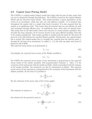 2.9 Capital Asset Pricing Model
The CAPM is a capital market balance model that deals with the part of risky assets that
can not be eliminated through diversiﬁcation. The CAPM is based on the Capital Markets
Model and the Securities Lines Model. This model describes a linear dependency of the
return of an investment, which has only one risk inﬂuence variable. It is assumed that
throughout the market only in a single risky fund is invested. It is also assumed that the
market is in equilibrium state. This means that all securities that are not eﬃcient are sold
and exchanged through eﬃcient ones. In equilibrium state, these sales are already done.
This means that in the ideal world, where every investor is a mean-variance optimizer, they
all make the same estimates. So if everyone invests in the same eﬃcient portfolio, then this
is the market portfolio[12]. This market portfolio is marked with the point M. The point M
given by (σM, rM) denotes the searched Market portfolio. Furthermore, the capital market
line is needed The capital market line is a straight line, starting from the risk-free point rf
through M. the beta of an attachment i is called βi. βi is the only one plant wich must be
known for the CAPM.
The expected excess return of an Instrument is
ri − rrf (50)
Accordingly, the expected excess return of the Market portfolio is.
rM − rrf (51)
For CAPM, the expected excess return of any instrument is proportional to the expected
excess return of the market portfolios with proportionality Constant β. Since β is the
covariance of the instrument with the market portfolio, which is normalized with the variance
of the market portfolio, this statement can also be summarized as follows: The expected
excess return of any instrument is proportional to the covariance of the instrument with the
Market portfolio. So the beta of a portfolio is
βp =
n
i=1
wi ∗ βi (52)
For the estimator of the mean value of the return applies
r =
1
n
∗
n
i=1
ri (53)
The estimate of variance is
s2
=
1
n − 1
n
i=1
(ri − r)2
(54)
the estimate for the geometric mean is
µ = [
n
i=1
(1 + ri)]
1
n − 1 (55)
12
 