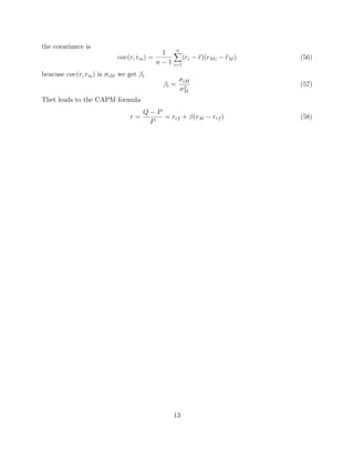 the covariance is
cov(r, rm) =
1
n − 1
n
i=1
(ri − r)(rMi − rM ) (56)
beacuse cov(r, rm) is σiM we get βi
βi =
σiM
σ2
M
(57)
Thet leads to the CAPM formula
r =
Q − P
P
= rrf + β(rM − rrf ) (58)
13
 