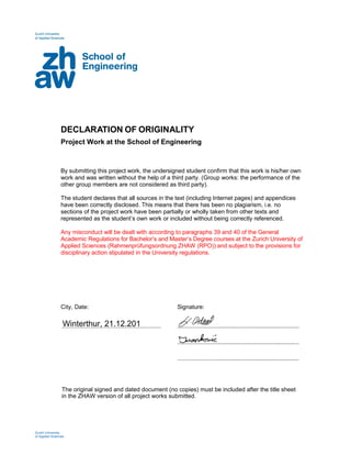 
DECLARATION OF ORIGINALITY
 
Project Work at the School of Engineering
 
 
 
 
By submitting this project work, the undersigned student confirm that this work is his/her own
work and was written without the help of a third party. (Group works: the performance of the
other group members are not considered as third party).
 
The student declares that all sources in the text (including Internet pages) and appendices
have been correctly disclosed. This means that there has been no plagiarism, i.e. no
sections of the project work have been partially or wholly taken from other texts and
represented as the student’s own work or included without being correctly referenced.
 
Any misconduct will be dealt with according to paragraphs 39 and 40 of the General
Academic Regulations for Bachelor’s and Master’s Degree courses at the Zurich University of
Applied Sciences (Rahmenprüfungsordnung ZHAW (RPO)) and subject to the provisions for
disciplinary action stipulated in the University regulations.
 
 
 
 
 
 
 
 
 
City, Date: Signature:
 
 
  ……………………………………………………………………..  …………………………..…………………………………………………... 
 
 
    …………………………..…………………………………………………... 
 
 
    …………………………..…………………………………………………... 
 
 
   
 
The original signed and dated document (no copies) must be included after the title sheet
in the ZHAW version of all project works submitted.
 
 
 
 
 
 
Zurich University 
of Applied Sciences
Winterthur, 21.12.2018
 