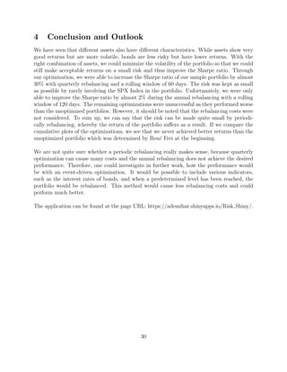 4 Conclusion and Outlook
We have seen that diﬀerent assets also have diﬀerent characteristics. While assets show very
good returns but are more volatile, bonds are less risky but have lower returns. With the
right combination of assets, we could minimize the volatility of the portfolio so that we could
still make acceptable returns on a small risk and thus improve the Sharpe ratio. Through
our optimization, we were able to increase the Sharpe ratio of our sample portfolio by almost
30% with quarterly rebalancing and a rolling window of 60 days. The risk was kept as small
as possible by rarely involving the SPX Index in the portfolio. Unfortunately, we were only
able to improve the Sharpe ratio by almost 2% during the annual rebalancing with a rolling
window of 120 days. The remaining optimizations were unsuccessful as they performed worse
than the unoptimized portfolios. However, it should be noted that the rebalancing costs were
not considered. To sum up, we can say that the risk can be made quite small by periodi-
cally rebalancing, whereby the return of the portfolio suﬀers as a result. If we compare the
cumulative plots of the optimizations, we see that we never achieved better returns than the
unoptimized portfolio which was determined by Ren´e Frei at the beginning.
We are not quite sure whether a periodic rebalancing really makes sense, because quarterly
optimization can cause many costs and the annual rebalancing does not achieve the desired
performance. Therefore, one could investigate in further work, how the performance would
be with an event-driven optimization. It would be possible to include various indicators,
such as the interest rates of bonds, and when a predetermined level has been reached, the
portfolio would be rebalanced. This method would cause less rebalancing costs and could
perform much better.
The application can be found at the page URL: https://ademihar.shinyapps.io/Risk Shiny/.
30
 
