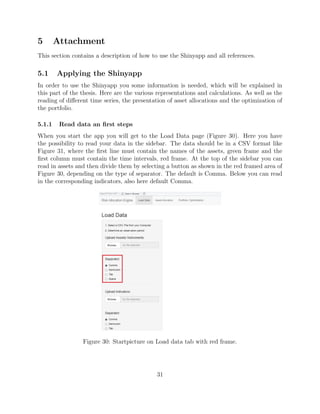 5 Attachment
This section contains a description of how to use the Shinyapp and all references.
5.1 Applying the Shinyapp
In order to use the Shinyapp you some information is needed, which will be explained in
this part of the thesis. Here are the various representations and calculations. As well as the
reading of diﬀerent time series, the presentation of asset allocations and the optimization of
the portfolio.
5.1.1 Read data an ﬁrst steps
When you start the app you will get to the Load Data page (Figure 30). Here you have
the possibility to read your data in the sidebar. The data should be in a CSV format like
Figure 31, where the ﬁrst line must contain the names of the assets, green frame and the
ﬁrst column must contain the time intervals, red frame. At the top of the sidebar you can
read in assets and then divide them by selecting a button as shown in the red framed area of
Figure 30, depending on the type of separator. The default is Comma. Below you can read
in the corresponding indicators, also here default Comma.
Figure 30: Startpicture on Load data tab with red frame.
31
 