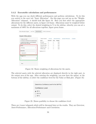 5.1.2 Executable calculations and performances
With the app you can check diﬀerent performances and perform calculations. To do this
you switch to the next tab ”Asset Allocation”. On this page you end up on the ”Weight-
Allocation” tabpanel. it should look like ﬁgure 34. Here you ﬁrst select the appropriate
allocations for the diﬀerent assets, in ﬁgure red frame. Allocations must be weighted before
output. To do this, select the desired weighting in % in the sidebar, whereby you can set a
maximum of 100% for all allocations together, ﬁgure green frame.
Figure 34: Shows weighting of allocations for the assets.
The selected assets with the selected allocation are displayed directly in the right part, in
the output area of the app. After entering the weighting, you now have the option, at the
bottom of the sidebar, to select the conﬁdence level for the Value at Risk plot. (Figure 35)
Figure 35: Shows posibility to choose the conﬁdence level.
There are 4 more tabpanels which will be discussed later at the results. They are Overview,
Asset-Performance, Allocation-Performance and Correlation.
34
 