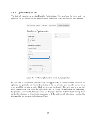 5.1.3 Optimization options
The last tab contains the section Portfolio Optimization. Here you have the opportunity to
optimize the portfolio with the selected assets and allocations with diﬀerent interventions.
Figure 36: Portfolio-optimization befor changing values
In this area of the sidebar you now have the opportunity to deﬁne whether you want to
optimize the portfolio for standard deviation or for the returns, you can also choose both
what would be the sharpe ratio. Both are selected by default. The next step is to use the
slider to determine how much the engine is allowed to change the weights of the allocations,
to optimize. Underneath, the constraints are displayed directly. In the default setting these
are in the minimum at 0 and in the maximum at 1. In addition, all allocations contained in
the portfolio are automatically displayed here.
35
 
