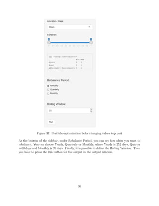 Figure 37: Portfolio-optimization befor changing values top part
At the bottom of the sidebar, under Rebalance Period, you can set how often you want to
rebalance. You can choose Yearly, Quarterly or Monthly, where Yearly is 252 days, Quarter
is 60 days and Monthly is 20 days. Finally, it is possible to deﬁne the Rolling Window. Then
you have to press the run button for the output in the output window.
36
 