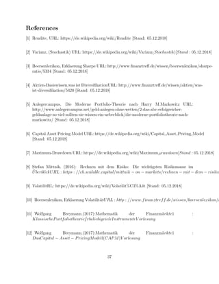 References
[1] Rendite, URL: https://de.wikipedia.org/wiki/Rendite [Stand: 05.12.2018]
[2] Varianz, (Stochastik) URL: https://de.wikipedia.org/wiki/Varianz(Stochastik)[Stand : 05.12.2018]
[3] Boersenlexikon, Erklaerung Sharpe URL: http://www.ﬁnanztreﬀ.de/wissen/boersenlexikon/sharpe-
ratio/5334 [Stand: 05.12.2018]
[4] Aktien-Basiswissen,was ist DiversiﬁkationURL: http://www.ﬁnanztreﬀ.de/wissen/aktien/was-
ist-diversiﬁkation/5420 [Stand: 05.12.2018]
[5] Anlegercampus, Die Moderne Portfolio-Theorie nach Harry M.Markowitz URL:
http://www.anlegercampus.net/geld-anlegen-ohne-wetten/2-das-abc-erfolgreicher-
geldanlage-so-viel-sollten-sie-wissen-ein-ueberblick/die-moderne-portfoliotheorie-nach-
markowitz/ [Stand: 05.12.2018]
[6] Capital Asset Pricing Model URL: https://de.wikipedia.org/wiki/Capital Asset Pricing Model
[Stand: 05.12.2018]
[7] Maximum-Drawdown URL: https://de.wikipedia.org/wiki/MaximumDrawdown[Stand : 05.12.2018]
[8] Stefan Mittnik. (2016): Rechnen mit dem Risiko: Die wichtigsten Risikomasse im
¨UberblickURL : https : //ch.scalable.capital/mittnik − on − markets/rechnen − mit − dem − risiko
[9] VolatilitRL: https://de.wikipedia.org/wiki/Volatilit%C3%A4t [Stand: 05.12.2018]
[10] Boersenlexikon, Erklaerung Volatilit¨atURL : http : //www.finanztreff.de/wissen/boersenlexikon/v
[11] Wolfgang Breymann.(2017):Mathematik der Finanzm¨arkte1 :
KlassischePortfoliotheoriefrbeliebigvieleInstrumenteV orlesung
[12] Wolfgang Breymann.(2017):Mathematik der Finanzm¨arkte1 :
DasCapital − Asset − PricingModell(CAPM)V orlesung
37
 