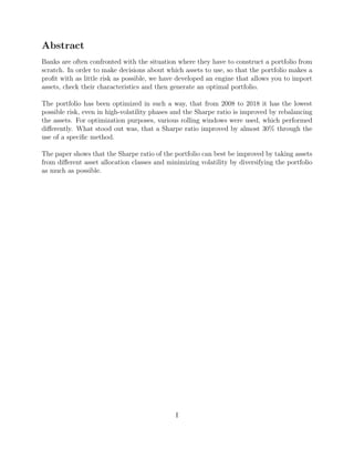 Abstract
Banks are often confronted with the situation where they have to construct a portfolio from
scratch. In order to make decisions about which assets to use, so that the portfolio makes a
proﬁt with as little risk as possible, we have developed an engine that allows you to import
assets, check their characteristics and then generate an optimal portfolio.
The portfolio has been optimized in such a way, that from 2008 to 2018 it has the lowest
possible risk, even in high-volatility phases and the Sharpe ratio is improved by rebalancing
the assets. For optimization purposes, various rolling windows were used, which performed
diﬀerently. What stood out was, that a Sharpe ratio improved by almost 30% through the
use of a speciﬁc method.
The paper shows that the Sharpe ratio of the portfolio can best be improved by taking assets
from diﬀerent asset allocation classes and minimizing volatility by diversifying the portfolio
as much as possible.
I
 