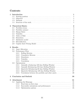 Contents
1 Introduction 1
1.1 Starting position . . . . . . . . . . . . . . . . . . . . . . . . . . . . . . . . . 1
1.2 Objective . . . . . . . . . . . . . . . . . . . . . . . . . . . . . . . . . . . . . 1
1.3 Methods . . . . . . . . . . . . . . . . . . . . . . . . . . . . . . . . . . . . . . 1
1.4 Structure of the work . . . . . . . . . . . . . . . . . . . . . . . . . . . . . . . 1
2 Theoretical Basics 2
2.1 Portfolio return . . . . . . . . . . . . . . . . . . . . . . . . . . . . . . . . . . 2
2.2 Portfolio variance . . . . . . . . . . . . . . . . . . . . . . . . . . . . . . . . . 4
2.3 Sharpe Ratio . . . . . . . . . . . . . . . . . . . . . . . . . . . . . . . . . . . 6
2.4 Volatility . . . . . . . . . . . . . . . . . . . . . . . . . . . . . . . . . . . . . . 7
2.5 Value at Risk . . . . . . . . . . . . . . . . . . . . . . . . . . . . . . . . . . . 8
2.6 Drawdown . . . . . . . . . . . . . . . . . . . . . . . . . . . . . . . . . . . . . 9
2.7 Markowitz model . . . . . . . . . . . . . . . . . . . . . . . . . . . . . . . . . 10
2.8 Diversiﬁcation . . . . . . . . . . . . . . . . . . . . . . . . . . . . . . . . . . . 11
2.9 Capital Asset Pricing Model . . . . . . . . . . . . . . . . . . . . . . . . . . . 12
3 Results 14
3.1 Asset Allocation . . . . . . . . . . . . . . . . . . . . . . . . . . . . . . . . . . 14
3.2 Performance Plots . . . . . . . . . . . . . . . . . . . . . . . . . . . . . . . . 15
3.2.1 Rolling Returns . . . . . . . . . . . . . . . . . . . . . . . . . . . . . . 15
3.2.2 Cumulative Returns . . . . . . . . . . . . . . . . . . . . . . . . . . . 16
3.2.3 Drawdown . . . . . . . . . . . . . . . . . . . . . . . . . . . . . . . . . 17
3.2.4 Volatility . . . . . . . . . . . . . . . . . . . . . . . . . . . . . . . . . 18
3.2.5 Correlation . . . . . . . . . . . . . . . . . . . . . . . . . . . . . . . . 19
3.3 Optimization . . . . . . . . . . . . . . . . . . . . . . . . . . . . . . . . . . . 20
3.3.1 Annually rebalancing 120 days Rolling Window . . . . . . . . . . . . 20
3.3.2 Annually Rebalancing 252 days Rolling Window . . . . . . . . . . . . 23
3.3.3 Quarterly Rebalancing 60 days Rolling Window . . . . . . . . . . . . 25
3.3.4 Quarterly Rebalancing 120 days Rolling Window . . . . . . . . . . . 27
3.3.5 Correlation between the portfolio and other assets . . . . . . . . . . . 29
4 Conclusion and Outlook 30
5 Attachment 31
5.1 Applying the Shinyapp . . . . . . . . . . . . . . . . . . . . . . . . . . . . . . 31
5.1.1 Read data an ﬁrst steps . . . . . . . . . . . . . . . . . . . . . . . . . 31
5.1.2 Executable calculations and performances . . . . . . . . . . . . . . . 34
5.1.3 Optimization options . . . . . . . . . . . . . . . . . . . . . . . . . . . 35
III
 