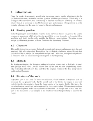 1 Introduction
Since the market is constantly volatile due to various events, regular adjustments to the
portfolio are necessary to ensure the best possible portfolio performance. This is why it is
so important for investors, that their money is invested securely and proﬁtably. In order to
achieve this, it is necessary to be able to review past performances retrospectively in order
to make other or even the same decisions for future performances.
1.1 Starting position
In the beginning we met with Ren´e Frei who works for Credit Suisse. He gave us the task to
program a framework, which gives him the possibility to read in assets, to determine their
weighting and ﬁnally to check the portfolio for diﬀerent characteristics. The data for our
sample portfolio was provided by Ren´e Frei from the Bloomberg Terminal.
1.2 Objective
The goal is to develop an engine that reads in assets and creates performance plots for each
asset and their allocation class. In addition, the portfolio is rebalanced using diﬀerent time
periods in order to achieve the best possible sharpe ratio. After that, the optimized portfolio
is compared with the unoptimized portfolio given at the beginning.
1.3 Methods
To develop the engine, the Shinyapp package which can be executed in R-Studio, is used.
This package works like a Gui and can be used by the user, without programming knowl-
edge to read in diﬀerent asset data and then the program evaluates the data using various
mathematical formulas.
1.4 Structure of the work
In the ﬁrst part of the thesis the basics are explained, which contains all formulas, that are
necessary for the project work. In the second part of the thesis, the engine is used and
tested with the given data to check the characteristic of the assets. In the third part, the
optimization was carried out and represented by performance plots. This shows the weights
across the time period and if the optimization inﬂuenced the sharpe ratio or not. The ﬁnal
part of the work refers to the analysis of the results as well as the possibility to improve the
engine.
1
 