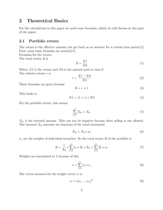 2 Theoretical Basics
For the calculations in this paper we need some formulas, which we will discuss in this part
of the paper.
2.1 Portfolio return
The return is the eﬀective amount you get back as an investor for a certain time period.[1]
First, some basic formulas are needed[11].
Formulas for the return:
The total return R is
R =
X1
X0
(1)
Where X1 is the return and X0 is the amount paid at time 0
The relative return r is
r =
X1 − X0
X0
(2)
These formulas are given because
R = r + 1 (3)
This leads to
X1 = (1 + r) ∗ X0 (4)
For the portfolio return, this means
n
i=1
X0i = X0 (5)
X0i is the invested amount. This can not be negative because short selling is not allowed.
The invested X0i amounts are fractions of the total investment.
X0i = X0 ∗ wi (6)
wi are the weights of individual securities. So the total return R of the portfolio is
R =
1
X0
∗
n
i=1
wi ∗ Ri ∗ X0 =
n
i=1
Ri ∗ wi (7)
Weights are normalized to 1 because of this
r =
n
i=1
wi ∗ ri (8)
The vector notation for the weight vector w is
w = (w1, ..., wn)T
(9)
2
 