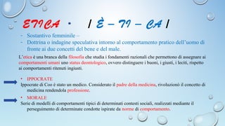 ETICA / È – TI – CA /
- Sostantivo femminile –
- Dottrina o indagine speculativa intorno al comportamento pratico dell’uomo di
fronte ai due concetti del bene e del male.
L’etica è una branca della filosofia che studia i fondamenti razionali che permettono di assegnare ai
comportamenti umani uno status deontologico, ovvero distinguere i buoni, i giusti, i leciti, rispetto
ai comportamenti ritenuti ingiusti.
• IPPOCRATE
Ippocrate di Coo è stato un medico. Considerato il padre della medicina, rivoluzionò il concetto di
medicina rendendola professione.
• MORALE
Serie di modelli di comportamenti tipici di determinati contesti sociali, realizzati mediante il
perseguimento di determinate condotte ispirate da norme di comportamento.
 