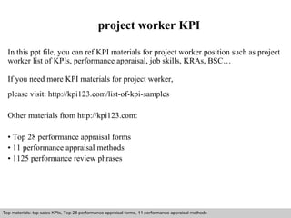 project worker KPI 
In this ppt file, you can ref KPI materials for project worker position such as project 
worker list of KPIs, performance appraisal, job skills, KRAs, BSC… 
If you need more KPI materials for project worker, 
please visit: http://kpi123.com/list-of-kpi-samples 
Other materials from http://kpi123.com: 
• Top 28 performance appraisal forms 
• 11 performance appraisal methods 
• 1125 performance review phrases 
Top materials: top sales KPIs, Top 28 performance appraisal forms, 11 performance appraisal methods 
Interview questions and answers – free download/ pdf and ppt file 
 